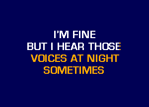 I'M FINE
BUT I HEAR THOSE

VOICES AT NIGHT
SOMETIMES