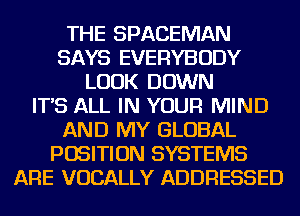 THE SPACEMAN
SAYS EVERYBODY
LOOK DOWN
IT'S ALL IN YOUR MIND
AND MY GLOBAL
POSITION SYSTEMS
ARE VOCALLY ADDRESSED