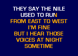 THEY SAY THE NILE
USED TO RUN
FROM EAST TO WEST
I'M FINE
BUT I HEAR THOSE
VOICES AT NIGHT
SUMETIME