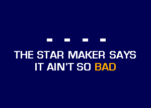 THE STAR MAKER SAYS
IT AIN'T SO BAD
