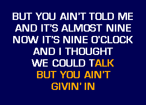 BUT YOU AIN'T TOLD ME
AND IT'S ALMOST NINE
NOW IT'S NINE UCLUCK
AND I THOUGHT
WE COULD TALK
BUT YOU AIN'T
GIVIN' IN