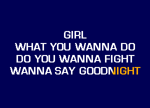 GIRL
WHAT YOU WANNA DO
DO YOU WANNA FIGHT
WANNA SAY GUUDNIGHT