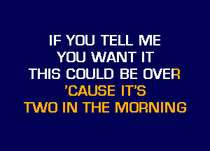 IF YOU TELL ME
YOU WANT IT
THIS COULD BE OVER
'CAUSE IT'S
TWO IN THE MORNING