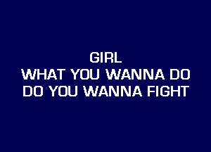 GIRL
WHAT YOU WANNA D0

DO YOU WANNA FIGHT