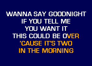 WANNA SAY GUUDNIGHT
IF YOU TELL ME
YOU WANT IT
THIS COULD BE OVER
'CAUSE IT'S TWO
IN THE MORNING