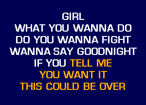 GIRL
WHAT YOU WANNA DO
DO YOU WANNA FIGHT
WANNA SAY GUUDNIGHT
IF YOU TELL ME
YOU WANT IT
THIS COULD BE OVER