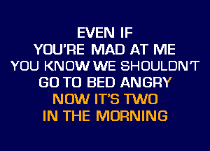 EVEN IF

YOU'RE MAD AT ME
YOU KNOW WE SHOULDN'T

GO TO BED ANGRY
NOW IT'S TWO
IN THE MORNING