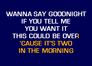 WANNA SAY GUUDNIGHT
IF YOU TELL ME
YOU WANT IT
THIS COULD BE OVER
'CAUSE IT'S TWO
IN THE MORNING