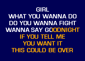 GIRL
WHAT YOU WANNA DO
DO YOU WANNA FIGHT
WANNA SAY GUUDNIGHT
IF YOU TELL ME
YOU WANT IT
THIS COULD BE OVER