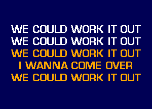 WE COULD WORK IT OUT
WE COULD WORK IT OUT
WE COULD WORK IT OUT
I WANNA COME OVER
WE COULD WORK IT OUT