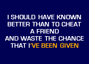 I SHOULD HAVE KNOWN
BETTER THAN TU CHEAT
A FRIEND
AND WASTE THE CHANGE
THAT I'VE BEEN GIVEN