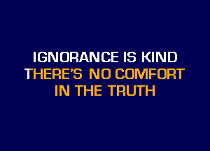 IGNORANCE IS KIND
THERE'S NU COMFORT
IN THE TRUTH