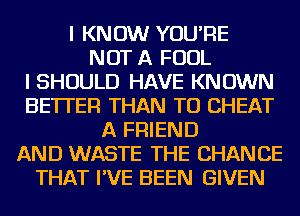 I KNOW YOU'RE
NOT A FOUL
I SHOULD HAVE KNOWN
BETTER THAN TO CHEAT
A FRIEND
AND WASTE THE CHANCE
THAT I'VE BEEN GIVEN