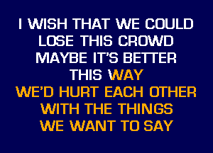 I WISH THAT WE COULD
LOSE THIS CROWD
MAYBE IT'S BETTER

THIS WAY

WE'D HURT EACH OTHER
WITH THE THINGS
WE WANT TO SAY