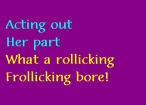 Acting out
Her part

What a rollicking
Frollicking bore!