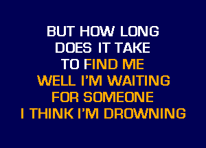 BUT HOW LONG
DOES IT TAKE
TO FIND ME
WELL I'M WAITING
FOR SOMEONE
I THINK I'M BROWNING