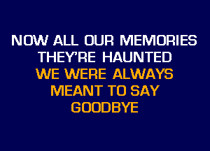 NOW ALL OUR MEMORIES
THEYRE HAUNTED
WE WERE ALWAYS

MEANT TO SAY
GOODBYE