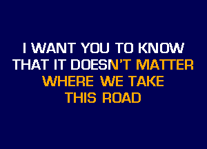 I WANT YOU TO KNOW
THAT IT DOESN'T MATTER
WHERE WE TAKE
THIS ROAD