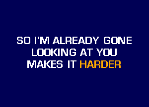 SO I'M ALREADY GONE
LOOKING AT YOU

MAKES IT HARDER