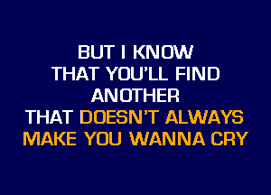 BUT I KNOW
THAT YOU'LL FIND
AN OTHER
THAT DOESN'T ALWAYS
MAKE YOU WANNA CRY