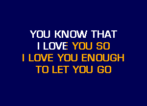YOU KNOW THAT
I LOVE YOU SO

I LOVE YOU ENOUGH
TO LET YOU GO