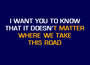 I WANT YOU TO KNOW
THAT IT DOESN'T MATTER
WHERE WE TAKE
THIS ROAD