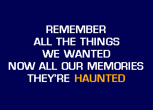 REMEMBER
ALL THE THINGS
WE WANTED
NOW ALL OUR MEMORIES
THEYRE HAUNTED