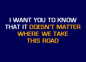 I WANT YOU TO KNOW
THAT IT DOESN'T MATTER
WHERE WE TAKE
THIS ROAD