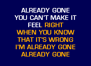 ALREADY GONE
YOU CAN'T MAKE IT
FEEL RIGHT
WHEN YOU KNOW
THAT IT'S WRONG
I'M ALREADY GONE

ALREADY GONE l