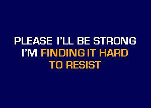 PLEASE I'LL BE STRONG
I'M FINDING IT HARD
TO RESIST