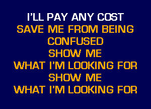 I'LL PAY ANY COST
SAVE ME FROM BEING
CONFUSED
SHOW ME
WHAT I'M LOOKING FOR
SHOW ME
WHAT I'M LOOKING FOR