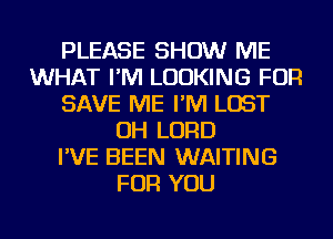 PLEASE SHOW ME
WHAT I'M LOOKING FOR
SAVE ME I'M LOST
OH LORD
I'VE BEEN WAITING
FOR YOU