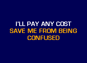 PLL PAY ANY COST
SAVE ME FROM BEING

CONFUSED