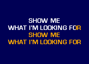 SHOW ME
WHAT I'M LOOKING FOR

SHOW ME
WHAT I'M LOOKING FOR