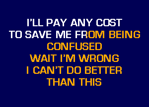 I'LL PAY ANY COST
TO SAVE ME FROM BEING
CONFUSED
WAIT I'M WRONG
I CAN'T DO BETTER
THAN THIS