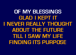 OF MY BLESSINGS
GLAD I KEPT IT
I NEVER REALLY THOUGHT
ABOUT THE FUTURE
TILL I SAW MY LIFE
FINDING ITS PURPOSE