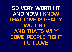 SO VERY WORTH IT
AND NOW I KNOW
THAT LOVE IS REALLY
WORTH IT
AND THAT'S WHY
SOME PEOPLE FIGHT
FOR LOVE