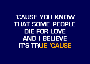 'CAUSE YOU KNOW
THAT SOME PEOPLE
DIE FOR LOVE
AND I BELIEVE
ITS TRUE 'CAUSE