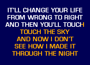 IT'LL CHANGE YOUR LIFE
FROM WRONG TO RIGHT
AND THEN YOU'LL TOUCH
TOUCH THE SKY
AND NOW I DON'T
SEE HOW I MADE IT
THROUGH THE NIGHT