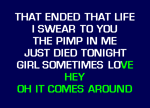 THAT ENDED THAT LIFE
I SWEAR TO YOU
THE PIMP IN ME

JUST DIED TONIGHT
GIRL SOMETIMES LOVE
HEY
OH IT COMES AROUND