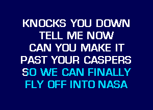 KNUCKS YOU DOWN
TELL ME NOW
CAN YOU MAKE IT
PAST YOUR CASPERS
SO WE CAN FINALLY
FLY OFF INTO NASA