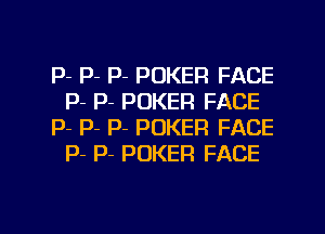 P- P- P- POKER FACE
P- P- POKER FACE

p- P- p- POKER FACE
p- P- POKER FACE