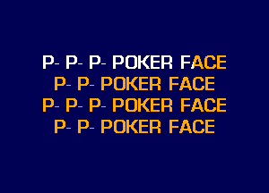 P- P- P- POKER FACE
P- P- POKER FACE

p- P- p- POKER FACE
p- P- POKER FACE