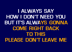 I ALWAYS SAY
HOW I DON'T NEED YOU
BUT IT'S ALWAYS GONNA
COME RIGHT BACK
TO THIS
PLEASE DON'T LEAVE ME
