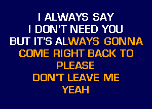 I ALWAYS SAY
I DON'T NEED YOU
BUT IT'S ALWAYS GONNA
COME RIGHT BACK TO
PLEASE
DON'T LEAVE ME
YEAH