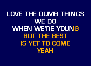 LOVE THE DUMB THINGS
WE DO
WHEN WE'RE YOUNG
BUT THE BEST
IS YET TO COME
YEAH