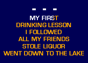 MY FIRST
DRINKING LESSON
I FOLLOWED
ALL MY FRIENDS
STOLE LIQUOR
WENT DOWN TO THE LAKE