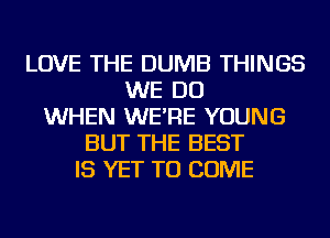 LOVE THE DUMB THINGS
WE DO
WHEN WE'RE YOUNG
BUT THE BEST
IS YET TO COME