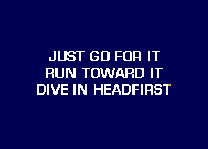 JUST GO FOR IT
RUN TOWARD IT

DIVE IN HEADFIRST