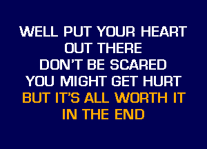 WELL PUT YOUR HEART
OUT THERE
DON'T BE SCARED
YOU MIGHT GET HURT
BUT IT'S ALL WORTH IT
IN THE END